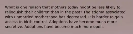 What is one reason that mothers today might be less likely to relinquish their children than in the past? The stigma associated with unmarried motherhood has decreased. It is harder to gain access to birth control. Adoptions have become much more secretive. Adoptions have become much more open.