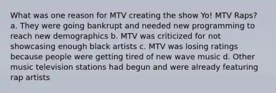 What was one reason for MTV creating the show Yo! MTV Raps? a. They were going bankrupt and needed new programming to reach new demographics b. MTV was criticized for not showcasing enough black artists c. MTV was losing ratings because people were getting tired of new wave music d. Other music television stations had begun and were already featuring rap artists