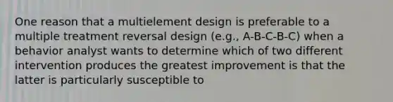 One reason that a multielement design is preferable to a multiple treatment reversal design (e.g., A-B-C-B-C) when a behavior analyst wants to determine which of two different intervention produces the greatest improvement is that the latter is particularly susceptible to