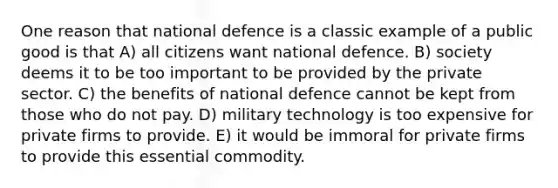 One reason that national defence is a classic example of a public good is that A) all citizens want national defence. B) society deems it to be too important to be provided by the private sector. C) the benefits of national defence cannot be kept from those who do not pay. D) military technology is too expensive for private firms to provide. E) it would be immoral for private firms to provide this essential commodity.