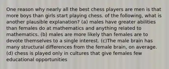 One reason why nearly all the best chess players are men is that more boys than girls start playing chess. of the following, what is another plausible explanation? (a) males have greater abilities than females do at mathematics and anything related to mathematics. (b) males are more likely than females are to devote themselves to a single interest. (c)The male brain has many structural differences from the female brain, on average. (d) chess is played only in cultures that give females few educational opportunities