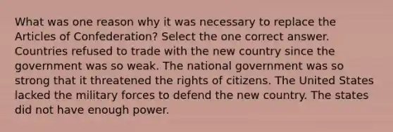 What was one reason why it was necessary to replace the Articles of Confederation? Select the one correct answer. Countries refused to trade with the new country since the government was so weak. The national government was so strong that it threatened the rights of citizens. The United States lacked the military forces to defend the new country. The states did not have enough power.