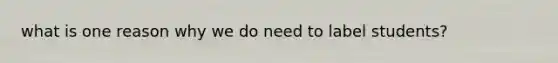 what is one reason why we do need to label students?