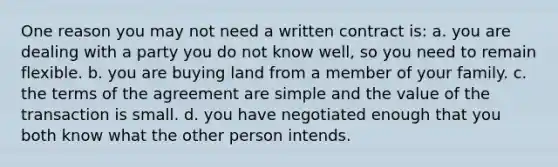 One reason you may not need a written contract is: a. you are dealing with a party you do not know well, so you need to remain flexible. b. you are buying land from a member of your family. c. the terms of the agreement are simple and the value of the transaction is small. d. you have negotiated enough that you both know what the other person intends.