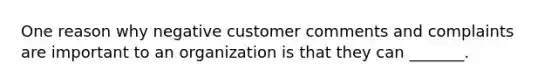 One reason why negative customer comments and complaints are important to an organization is that they can _______.