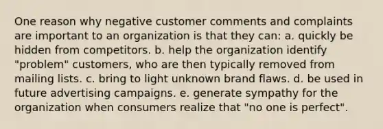 One reason why negative customer comments and complaints are important to an organization is that they can: a. quickly be hidden from competitors. b. help the organization identify "problem" customers, who are then typically removed from mailing lists. c. bring to light unknown brand flaws. d. be used in future advertising campaigns. e. generate sympathy for the organization when consumers realize that "no one is perfect".