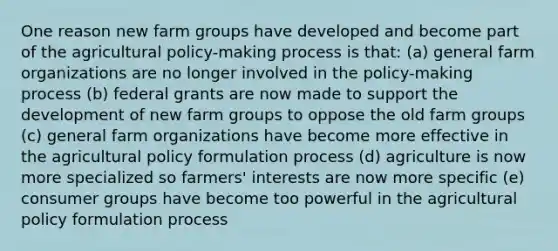 One reason new farm groups have developed and become part of the agricultural policy-making process is that: (a) general farm organizations are no longer involved in the policy-making process (b) federal grants are now made to support the development of new farm groups to oppose the old farm groups (c) general farm organizations have become more effective in the agricultural policy formulation process (d) agriculture is now more specialized so farmers' interests are now more specific (e) consumer groups have become too powerful in the agricultural policy formulation process