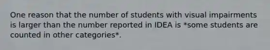 One reason that the number of students with visual impairments is larger than the number reported in IDEA is *some students are counted in other categories*.