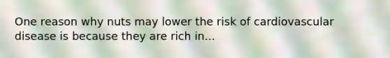 One reason why nuts may lower the risk of cardiovascular disease is because they are rich in...