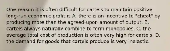 One reason it is often difficult for cartels to maintain positive long-run economic profit is A. there is an incentive to "cheat" by producing more than the agreed-upon amount of output. B. cartels always naturally combine to form monopolies. C. the average total cost of production is often very high for cartels. D. the demand for goods that cartels produce is very inelastic.