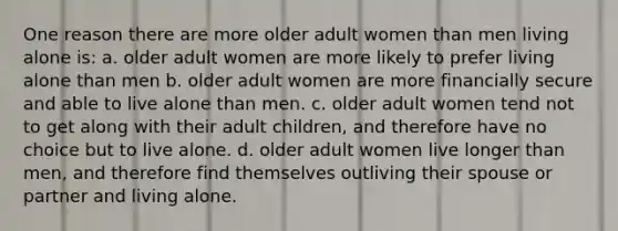 One reason there are more older adult women than men living alone is: a. older adult women are more likely to prefer living alone than men b. older adult women are more financially secure and able to live alone than men. c. older adult women tend not to get along with their adult children, and therefore have no choice but to live alone. d. older adult women live longer than men, and therefore find themselves outliving their spouse or partner and living alone.