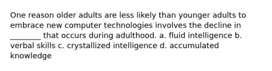 One reason older adults are less likely than younger adults to embrace new computer technologies involves the decline in ________ that occurs during adulthood. a. fluid intelligence b. verbal skills c. crystallized intelligence d. accumulated knowledge