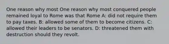 One reason why most One reason why most conquered people remained loyal to Rome was that Rome A: did not require them to pay taxes. B: allowed some of them to become citizens. C: allowed their leaders to be senators. D: threatened them with destruction should they revolt.