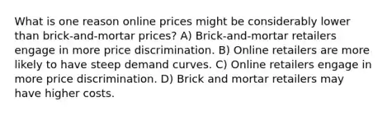 What is one reason online prices might be considerably lower than brick-and-mortar prices? A) Brick-and-mortar retailers engage in more price discrimination. B) Online retailers are more likely to have steep demand curves. C) Online retailers engage in more price discrimination. D) Brick and mortar retailers may have higher costs.