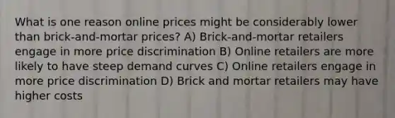 What is one reason online prices might be considerably lower than brick-and-mortar prices? A) Brick-and-mortar retailers engage in more price discrimination B) Online retailers are more likely to have steep demand curves C) Online retailers engage in more price discrimination D) Brick and mortar retailers may have higher costs