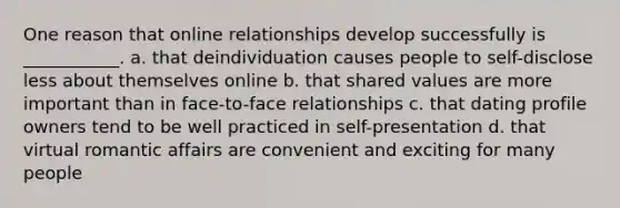 One reason that online relationships develop successfully is ___________. a. that deindividuation causes people to self-disclose less about themselves online b. that shared values are more important than in face-to-face relationships c. that dating profile owners tend to be well practiced in self-presentation d. that virtual romantic affairs are convenient and exciting for many people