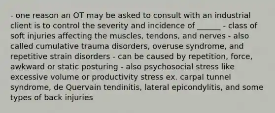 - one reason an OT may be asked to consult with an industrial client is to control the severity and incidence of ______ - class of soft injuries affecting the muscles, tendons, and nerves - also called cumulative trauma disorders, overuse syndrome, and repetitive strain disorders - can be caused by repetition, force, awkward or static posturing - also psychosocial stress like excessive volume or productivity stress ex. carpal tunnel syndrome, de Quervain tendinitis, lateral epicondylitis, and some types of back injuries