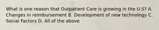 What is one reason that Outpatient Care is growing in the U.S? A. Changes in reimbursement B. Development of new technology C. Social Factors D. All of the above