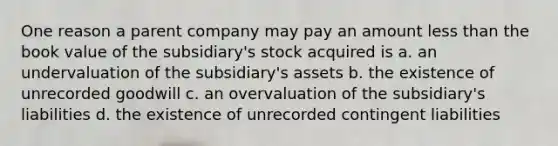 One reason a parent company may pay an amount less than the book value of the subsidiary's stock acquired is a. an undervaluation of the subsidiary's assets b. the existence of unrecorded goodwill c. an overvaluation of the subsidiary's liabilities d. the existence of unrecorded contingent liabilities