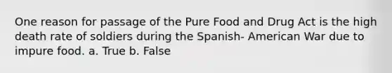 One reason for passage of the Pure Food and Drug Act is the high death rate of soldiers during the Spanish- American War due to impure food. a. True b. False