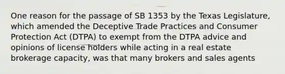 One reason for the passage of SB 1353 by the Texas Legislature, which amended the Deceptive Trade Practices and Consumer Protection Act (DTPA) to exempt from the DTPA advice and opinions of license holders while acting in a real estate brokerage capacity, was that many brokers and sales agents