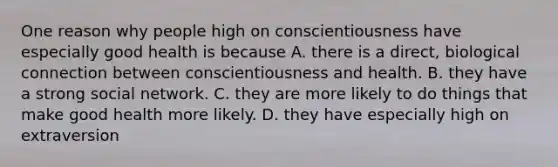 One reason why people high on conscientiousness have especially good health is because A. there is a direct, biological connection between conscientiousness and health. B. they have a strong social network. C. they are more likely to do things that make good health more likely. D. they have especially high on extraversion