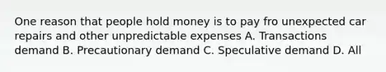 One reason that people hold money is to pay fro unexpected car repairs and other unpredictable expenses A. Transactions demand B. Precautionary demand C. Speculative demand D. All