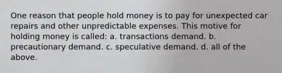 One reason that people hold money is to pay for unexpected car repairs and other unpredictable expenses. This motive for holding money is called: a. transactions demand. b. precautionary demand. c. speculative demand. d. all of the above.