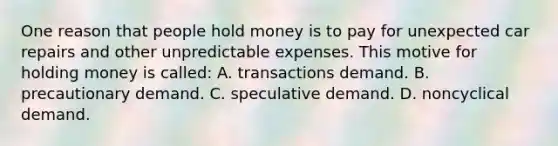 One reason that people hold money is to pay for unexpected car repairs and other unpredictable expenses. This motive for holding money is called: A. transactions demand. B. precautionary demand. C. speculative demand. D. noncyclical demand.