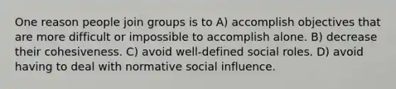 One reason people join groups is to A) accomplish objectives that are more difficult or impossible to accomplish alone. B) decrease their cohesiveness. C) avoid well-defined social roles. D) avoid having to deal with normative social influence.