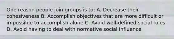 One reason people join groups is to: A. Decrease their cohesiveness B. Accomplish objectives that are more difficult or impossible to accomplish alone C. Avoid well-defined social roles D. Avoid having to deal with normative social influence