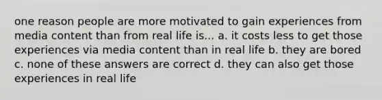 one reason people are more motivated to gain experiences from media content than from real life is... a. it costs less to get those experiences via media content than in real life b. they are bored c. none of these answers are correct d. they can also get those experiences in real life