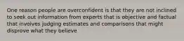 One reason people are overconfident is that they are not inclined to seek out information from experts that is objective and factual that involves judging estimates and comparisons that might disprove what they believe