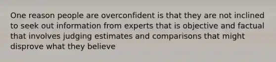 One reason people are overconfident is that they are not inclined to seek out information from experts that is objective and factual that involves judging estimates and comparisons that might disprove what they believe