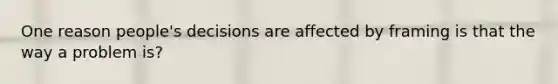 One reason people's decisions are affected by framing is that the way a problem is?