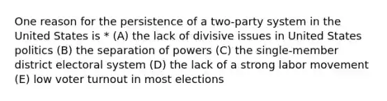 One reason for the persistence of a two-party system in the United States is * (A) the lack of divisive issues in United States politics (B) the separation of powers (C) the single-member district electoral system (D) the lack of a strong labor movement (E) low voter turnout in most elections