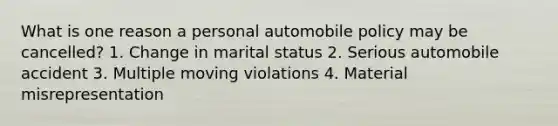 What is one reason a personal automobile policy may be cancelled? 1. Change in marital status 2. Serious automobile accident 3. Multiple moving violations 4. Material misrepresentation