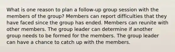 What is one reason to plan a follow-up group session with the members of the group? Members can report difficulties that they have faced since the group has ended. Members can reunite with other members. The group leader can determine if another group needs to be formed for the members. The group leader can have a chance to catch up with the members.