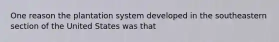 One reason the plantation system developed in the southeastern section of the United States was that