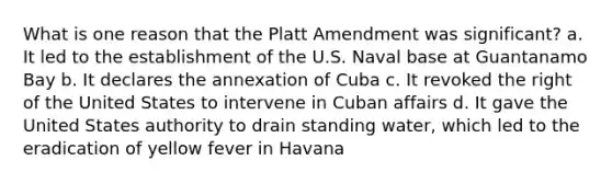 What is one reason that the Platt Amendment was significant? a. It led to the establishment of the U.S. Naval base at Guantanamo Bay b. It declares the annexation of Cuba c. It revoked the right of the United States to intervene in Cuban affairs d. It gave the United States authority to drain standing water, which led to the eradication of yellow fever in Havana