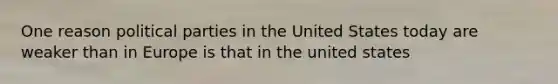 One reason political parties in the United States today are weaker than in Europe is that in the united states