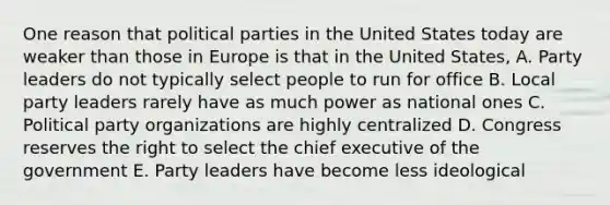 One reason that political parties in the United States today are weaker than those in Europe is that in the United States, A. Party leaders do not typically select people to run for office B. Local party leaders rarely have as much power as national ones C. Political party organizations are highly centralized D. Congress reserves the right to select the chief executive of the government E. Party leaders have become less ideological