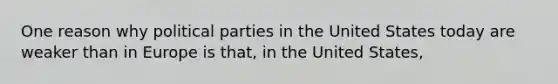 One reason why political parties in the United States today are weaker than in Europe is that, in the United States,