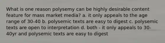 What is one reason polysemy can be highly desirable content feature for mass market media? a. it only appeals to the age range of 30-40 b. polysemic texts are easy to digest c. polysemic texts are open to interpretation d. both - it only appeals to 30-40yr and polysemic texts are easy to digest