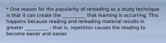 * One reason for the popularity of rereading as a study technique is that it can create the __________ that learning is occurring. This happens because reading and rereading material results in greater __________ - that is, repetition causes the reading to become easier and easier.