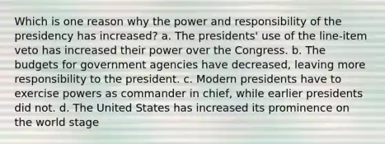 Which is one reason why the power and responsibility of the presidency has increased? a. The presidents' use of the line-item veto has increased their power over the Congress. b. The budgets for government agencies have decreased, leaving more responsibility to the president. c. Modern presidents have to exercise powers as commander in chief, while earlier presidents did not. d. The United States has increased its prominence on the world stage