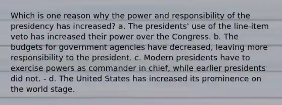 Which is one reason why the power and responsibility of the presidency has increased? a. The presidents' use of the line-item veto has increased their power over the Congress. b. The budgets for government agencies have decreased, leaving more responsibility to the president. c. Modern presidents have to exercise powers as commander in chief, while earlier presidents did not. - d. The United States has increased its prominence on the world stage.