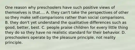 One reason why preschoolers have such positive views of themselves is that.... A. they can't take the perspectives of other so they make self-comparisons rather than social comparisons. B. they don't yet understand the qualitative differences such as good, better, best. C. people praise children for every little thing they do so they have no realistic standard for their behavior. D. preschoolers operate by the pleasure principle, not reality principle.