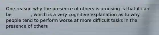 One reason why the presence of others is arousing is that it can be ________, which is a very cognitive explanation as to why people tend to perform worse at more difficult tasks in the presence of others