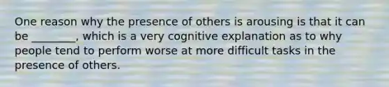 One reason why the presence of others is arousing is that it can be ________, which is a very cognitive explanation as to why people tend to perform worse at more difficult tasks in the presence of others.